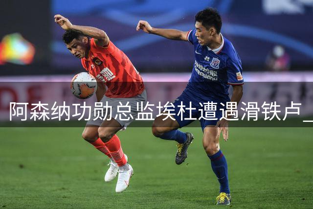 阿森纳功勋总监埃杜遭遇滑铁卢 诺丁汉森林生涯黯然收场